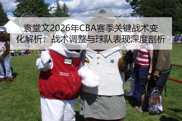 袁堂文2026年CBA赛季关键战术变化解析：战术调整与球队表现深度剖析
