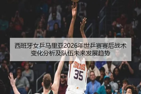 西班牙女乒马里亚2026年世乒赛赛后战术变化分析及队伍未来发展趋势